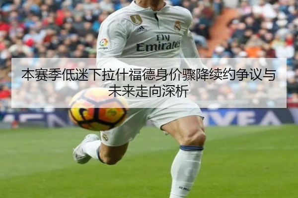 本赛季低迷下拉什福德身价骤降续约争议与未来走向深析 | MKSPORTS